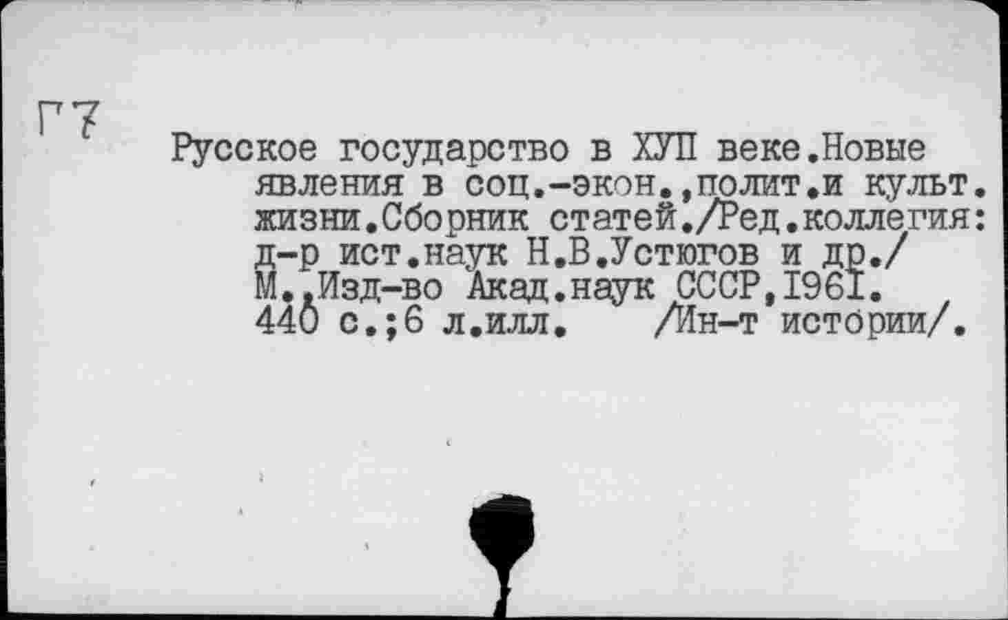 ﻿Г7
Русское государство в ХУЛ веке.Новые явления в соц.-экон.,полит.и культ, жизни.Сборник статей./Ред.коллегия: д-р ист.наук Н.В.Устюгов и др./ М..Изд-во Акад.наук СССР,1961. 44Ö с.;6 л.илл. /Ин-т истории/.